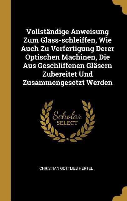 Vollständige Anweisung Zum Glass-Schleiffen, Wie Auch Zu Verfertigung Derer Optischen Machinen, Die Aus Geschliffenen Gläsern Zubereitet Und Zusammeng